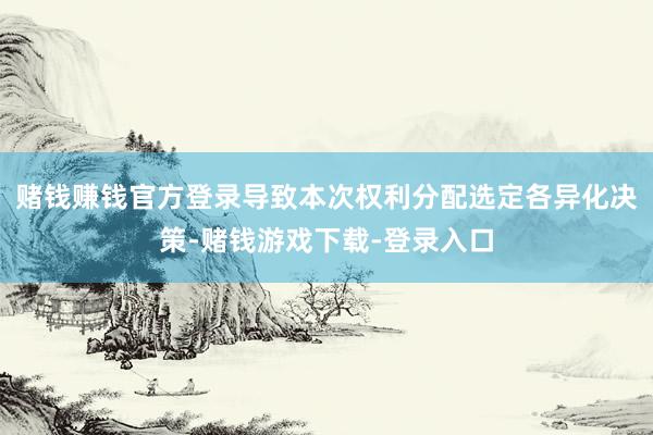 赌钱赚钱官方登录导致本次权利分配选定各异化决策-赌钱游戏下载-登录入口