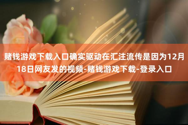 赌钱游戏下载入口确实驱动在汇注流传是因为12月18日网友发的视频-赌钱游戏下载-登录入口