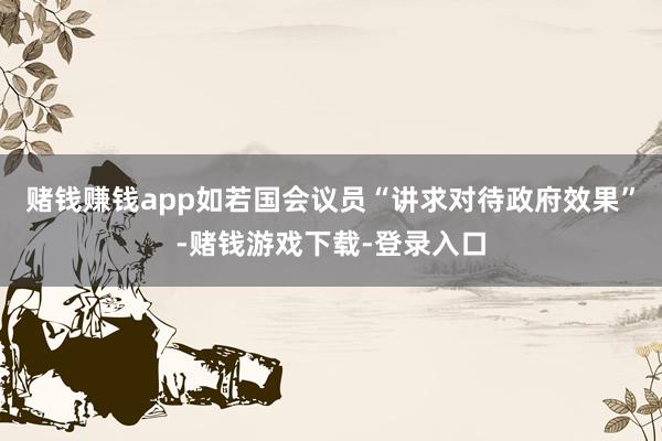 赌钱赚钱app如若国会议员“讲求对待政府效果”-赌钱游戏下载-登录入口