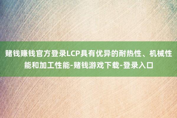 赌钱赚钱官方登录LCP具有优异的耐热性、机械性能和加工性能-赌钱游戏下载-登录入口