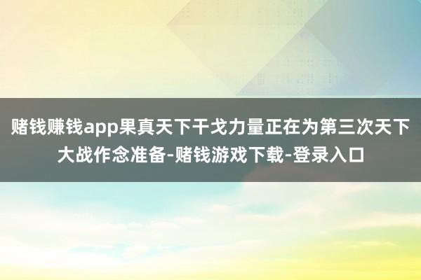 赌钱赚钱app果真天下干戈力量正在为第三次天下大战作念准备-赌钱游戏下载-登录入口