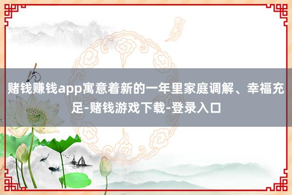 赌钱赚钱app寓意着新的一年里家庭调解、幸福充足-赌钱游戏下载-登录入口