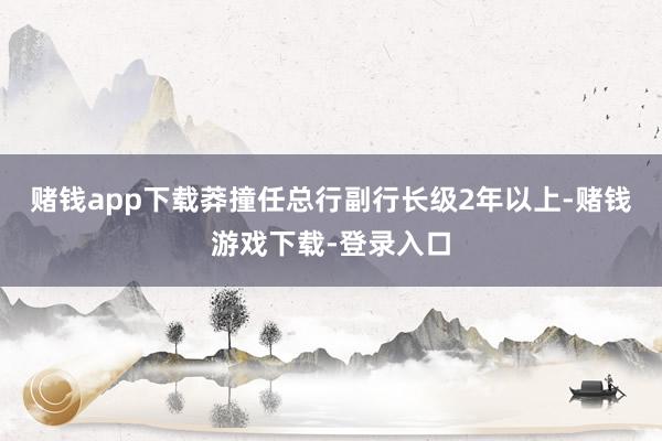 赌钱app下载莽撞任总行副行长级2年以上-赌钱游戏下载-登录入口