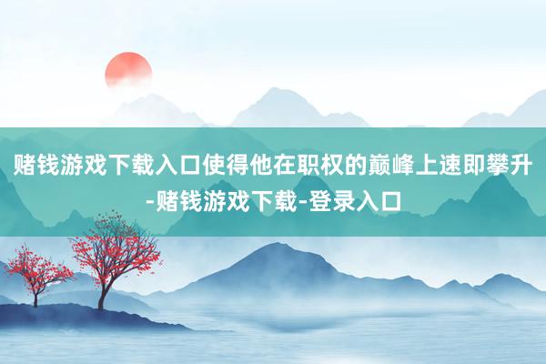 赌钱游戏下载入口使得他在职权的巅峰上速即攀升-赌钱游戏下载-登录入口