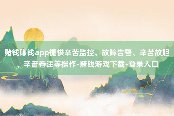 赌钱赚钱app提供辛苦监控、故障告警、辛苦放胆、辛苦眷注等操作-赌钱游戏下载-登录入口