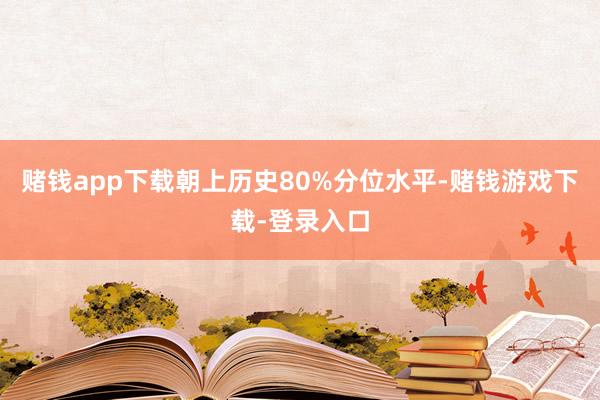 赌钱app下载朝上历史80%分位水平-赌钱游戏下载-登录入口
