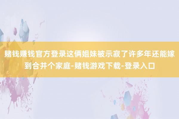 赌钱赚钱官方登录这俩姐妹被示寂了许多年还能嫁到合并个家庭-赌钱游戏下载-登录入口