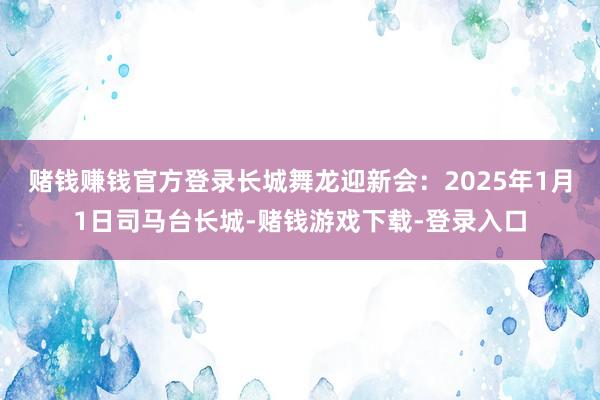 赌钱赚钱官方登录长城舞龙迎新会：2025年1月1日司马台长城-赌钱游戏下载-登录入口