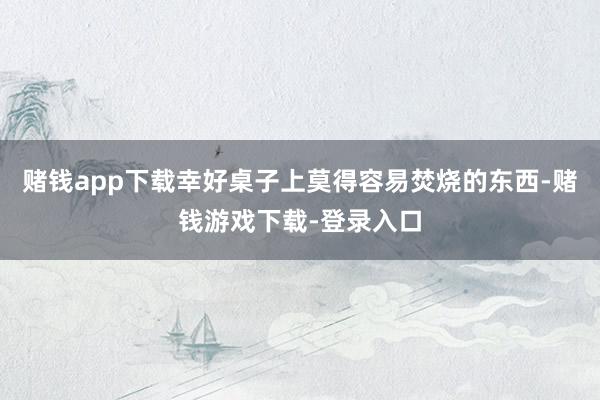赌钱app下载幸好桌子上莫得容易焚烧的东西-赌钱游戏下载-登录入口