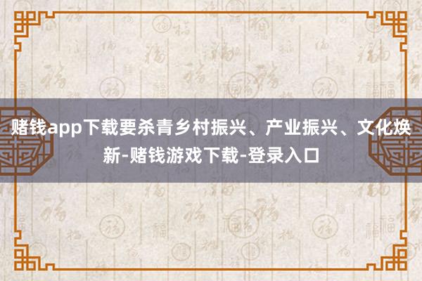 赌钱app下载要杀青乡村振兴、产业振兴、文化焕新-赌钱游戏下载-登录入口