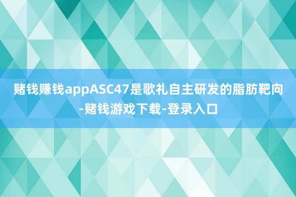 赌钱赚钱appASC47是歌礼自主研发的脂肪靶向-赌钱游戏下载-登录入口