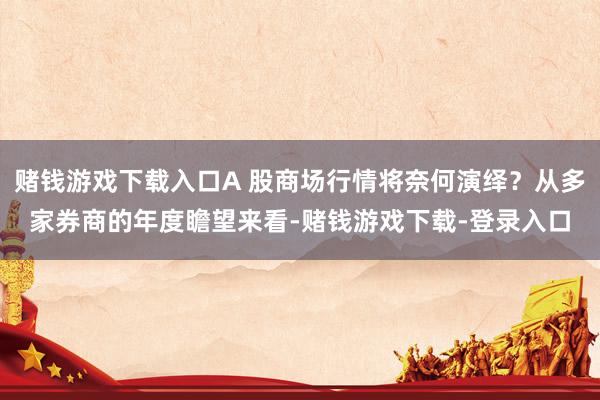 赌钱游戏下载入口A 股商场行情将奈何演绎？从多家券商的年度瞻望来看-赌钱游戏下载-登录入口