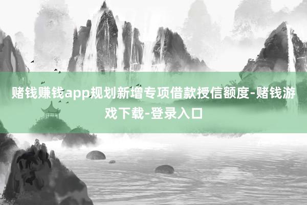 赌钱赚钱app规划新增专项借款授信额度-赌钱游戏下载-登录入口