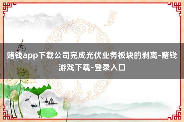 赌钱app下载公司完成光伏业务板块的剥离-赌钱游戏下载-登录入口