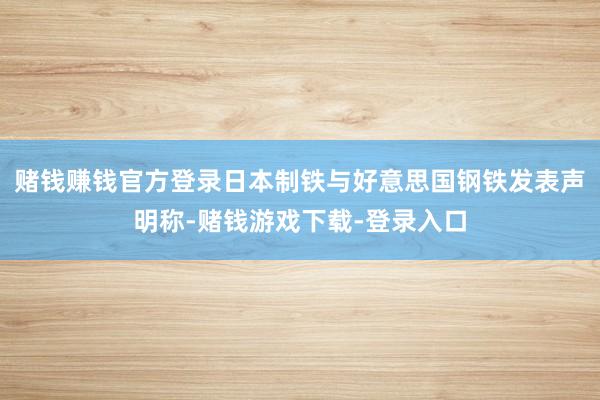 赌钱赚钱官方登录日本制铁与好意思国钢铁发表声明称-赌钱游戏下载-登录入口