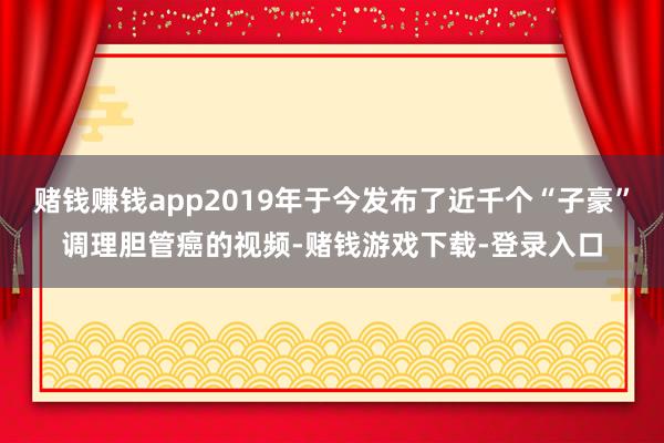 赌钱赚钱app2019年于今发布了近千个“子豪”调理胆管癌的视频-赌钱游戏下载-登录入口