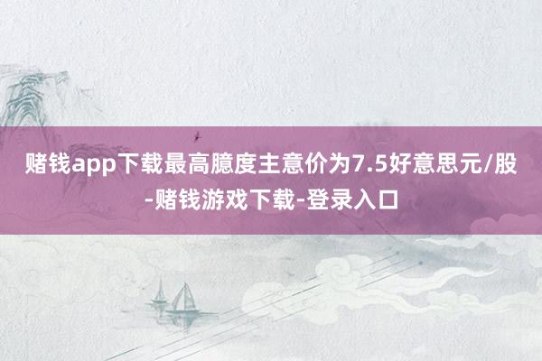 赌钱app下载最高臆度主意价为7.5好意思元/股-赌钱游戏下载-登录入口