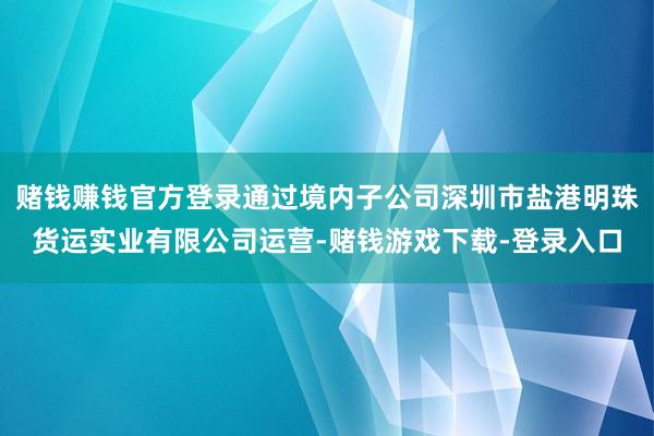 赌钱赚钱官方登录通过境内子公司深圳市盐港明珠货运实业有限公司运营-赌钱游戏下载-登录入口