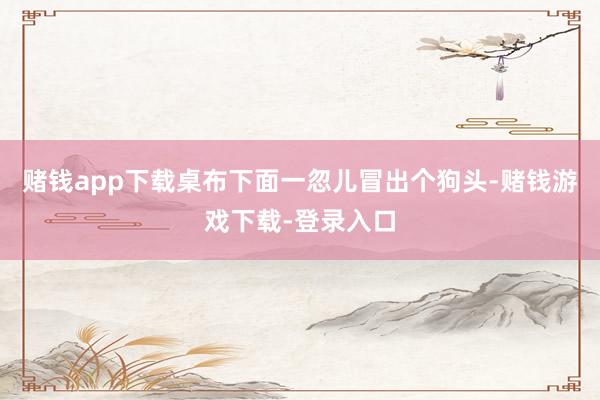 赌钱app下载桌布下面一忽儿冒出个狗头-赌钱游戏下载-登录入口