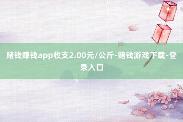 赌钱赚钱app收支2.00元/公斤-赌钱游戏下载-登录入口