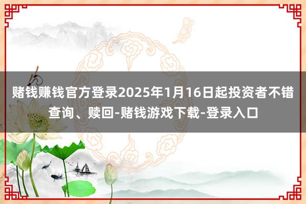 赌钱赚钱官方登录2025年1月16日起投资者不错查询、赎回-赌钱游戏下载-登录入口