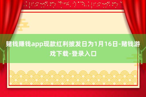赌钱赚钱app现款红利披发日为1月16日-赌钱游戏下载-登录入口