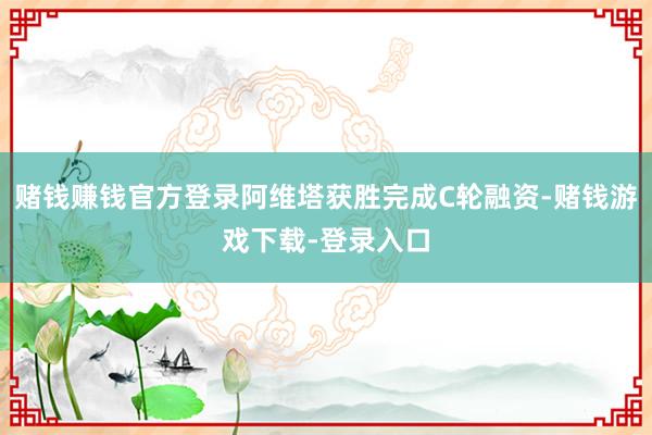 赌钱赚钱官方登录阿维塔获胜完成C轮融资-赌钱游戏下载-登录入口