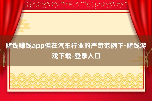 赌钱赚钱app但在汽车行业的严苛范例下-赌钱游戏下载-登录入口
