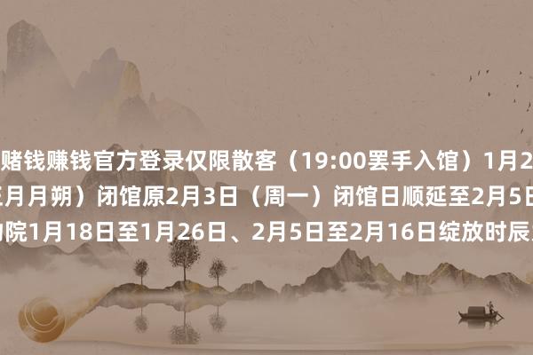 赌钱赚钱官方登录仅限散客（19:00罢手入馆）1月28日（除夕）、1月29日（正月月朔）闭馆原2月3日（周一）闭馆日顺延至2月5日（周三）南京博物院1月18日至1月26日、2月5日至2月16日绽放时辰为9:00&mdash;18:00（17:00罢手入馆）1月28日（除夕）、1月29日（大年月朔）闭馆1月30日至2月4日绽放时辰为9:00&mdash;21:00（20:00罢手入馆）河北博物院1月