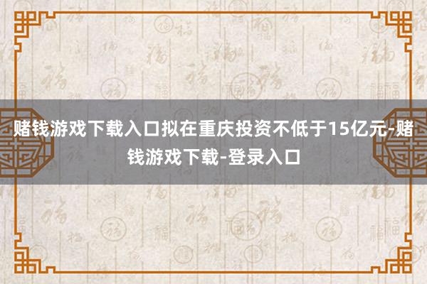 赌钱游戏下载入口拟在重庆投资不低于15亿元-赌钱游戏下载-登录入口