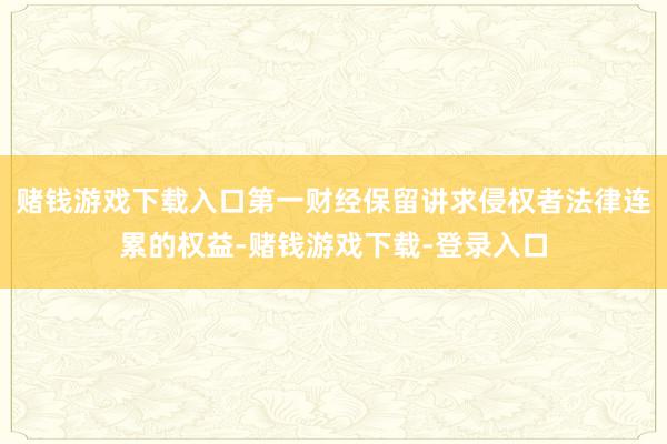 赌钱游戏下载入口第一财经保留讲求侵权者法律连累的权益-赌钱游戏下载-登录入口