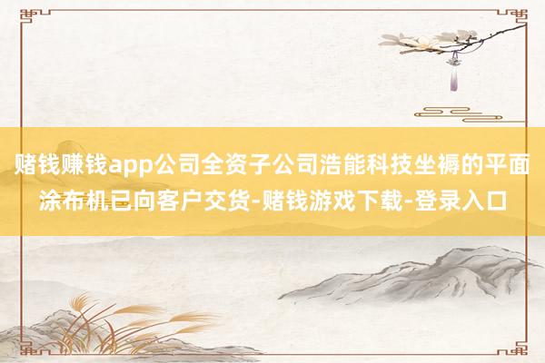 赌钱赚钱app公司全资子公司浩能科技坐褥的平面涂布机已向客户交货-赌钱游戏下载-登录入口