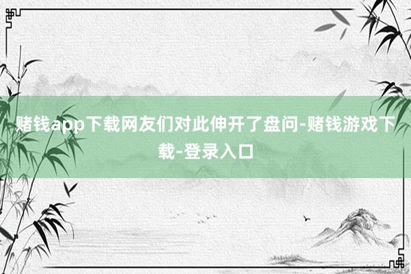 赌钱app下载网友们对此伸开了盘问-赌钱游戏下载-登录入口
