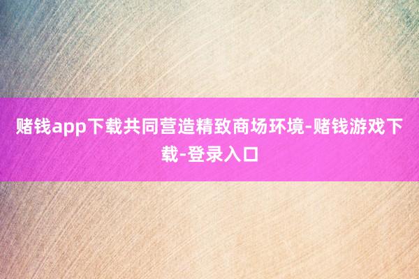 赌钱app下载共同营造精致商场环境-赌钱游戏下载-登录入口