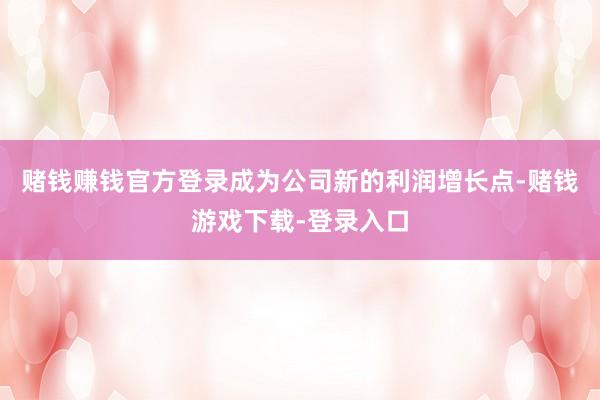 赌钱赚钱官方登录成为公司新的利润增长点-赌钱游戏下载-登录入口