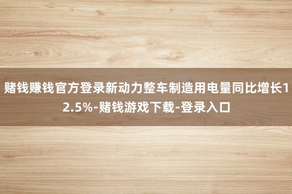 赌钱赚钱官方登录新动力整车制造用电量同比增长12.5%-赌钱游戏下载-登录入口
