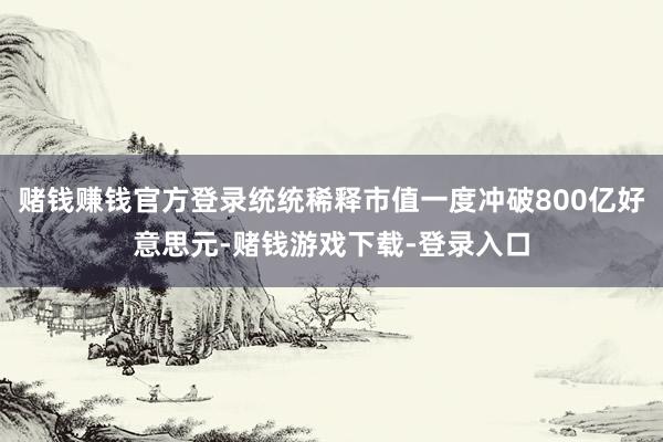 赌钱赚钱官方登录统统稀释市值一度冲破800亿好意思元-赌钱游戏下载-登录入口