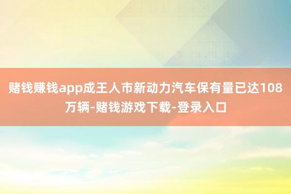 赌钱赚钱app成王人市新动力汽车保有量已达108万辆-赌钱游戏下载-登录入口