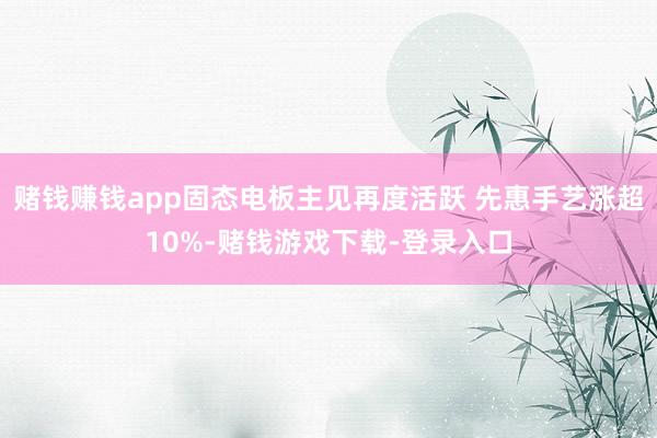 赌钱赚钱app固态电板主见再度活跃 先惠手艺涨超10%-赌钱游戏下载-登录入口