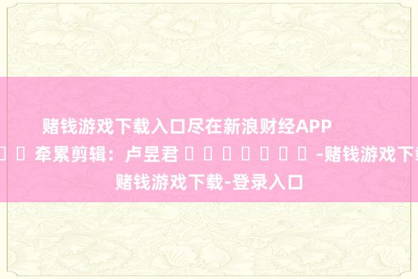 赌钱游戏下载入口尽在新浪财经APP            						牵累剪辑：卢昱君 							-赌钱游戏下载-登录入口