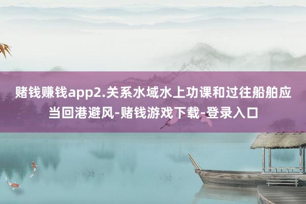 赌钱赚钱app2.关系水域水上功课和过往船舶应当回港避风-赌钱游戏下载-登录入口