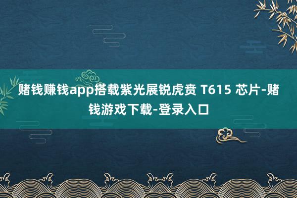 赌钱赚钱app搭载紫光展锐虎贲 T615 芯片-赌钱游戏下载-登录入口
