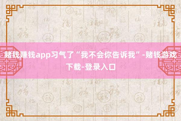 赌钱赚钱app习气了“我不会你告诉我”-赌钱游戏下载-登录入口