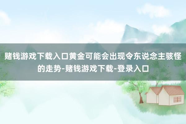 赌钱游戏下载入口黄金可能会出现令东说念主骇怪的走势-赌钱游戏下载-登录入口