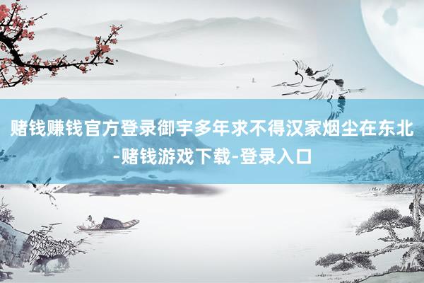 赌钱赚钱官方登录御宇多年求不得汉家烟尘在东北-赌钱游戏下载-登录入口