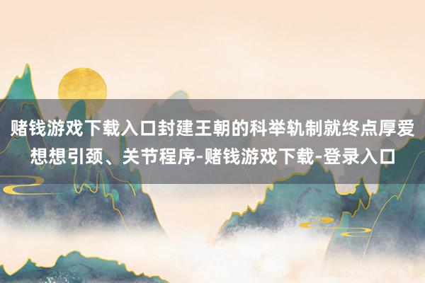 赌钱游戏下载入口封建王朝的科举轨制就终点厚爱想想引颈、关节程序-赌钱游戏下载-登录入口