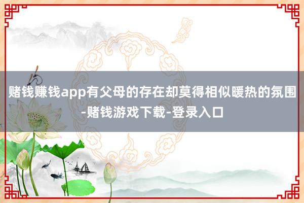 赌钱赚钱app有父母的存在却莫得相似暖热的氛围-赌钱游戏下载-登录入口