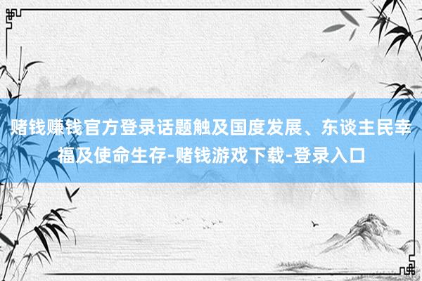 赌钱赚钱官方登录话题触及国度发展、东谈主民幸福及使命生存-赌钱游戏下载-登录入口