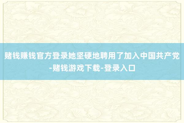 赌钱赚钱官方登录她坚硬地聘用了加入中国共产党-赌钱游戏下载-登录入口
