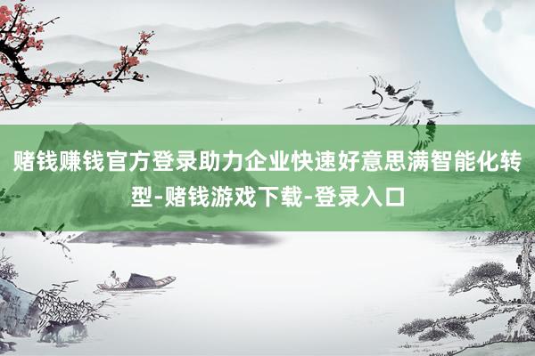 赌钱赚钱官方登录助力企业快速好意思满智能化转型-赌钱游戏下载-登录入口